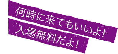 何時に来てもいいよ！入場無料だよ！