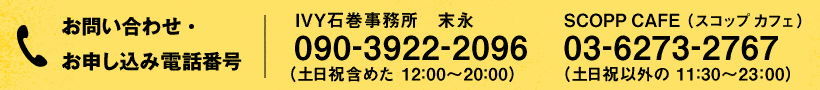 お問い合わせ・お申し込み電話番号:IVY石巻事務所 末永 090-3922-2096 (土日祝含めた 12:00~20:00)/SCOPP CAFE(スコップ カフェ) 03-6273-2767 (土日祝以外の 11:30~23:00)