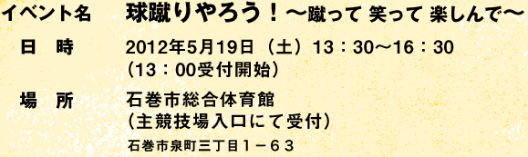 イベント名:球蹴りやろう! Vol.2 〜蹴って 笑って 楽しんで〜 Vol.2 /日時:2012年5月19日(土)13:30〜16:30 (13:00受付開始)/場所:石巻市総合体育館(主競技場入口にて受付) 宮城県石巻市泉町三丁目1-63