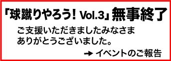 「球蹴りやろう! Vol.3」無事終了 ご支援いただきましたみなさまありがとうございました。 →イベントのご報告