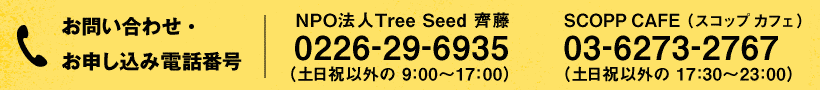お問い合わせ・お申し込み電話番号:NPO法人 Tree Seed 担当:齊藤 0226-29-6935 (土日祝以外の 9:00~17:00)/SCOPP CAFE(スコップ カフェ) 03-6273-2767 (土日祝以外の 17:30~23:00)