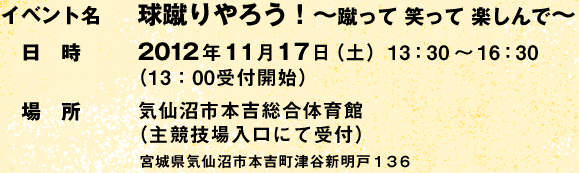 イベント名:球蹴りやろう! Vol.3 〜蹴って 笑って 楽しんで〜 /日時:2012年11月17日(土)13:30〜16:30 (13:00受付開始)/場所:気仙沼市本吉総合体育館(主競技場入口にて受付) 宮城県気仙沼市本吉町津谷新明戸136