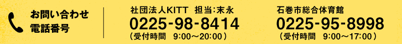 お問い合わせ・お申し込み電話番号:社団法人KITT 担当:末永 0225-98-8414 (受付時間 9:00〜20:00)/石巻市総合体育館 0225-95-8998 (受付時間 9:00〜17:00)