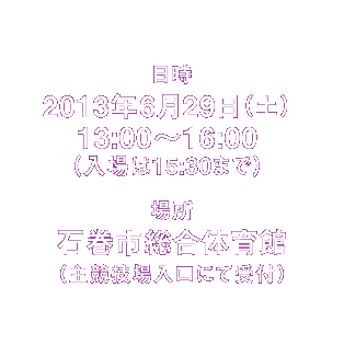 日時 2013年6月29日(土)13:00〜16:00 (入場は15:30まで))※時間内は入退場自由です。何時にお越しいただいてもかまいません。/場所 石巻市総合体育館(主競技場入口にて受付)