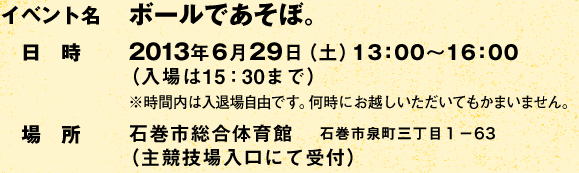 イベント名:ボールであそぼ。 /日時:2013年6月29日(土)13:00〜16:00(入場は15:30まで) ※時間内は入退場自由です。何時にお越しいただいてもかまいません。/場所:石巻市総合体育館(主競技場入口にて受付) 石巻市泉町三丁目1-63