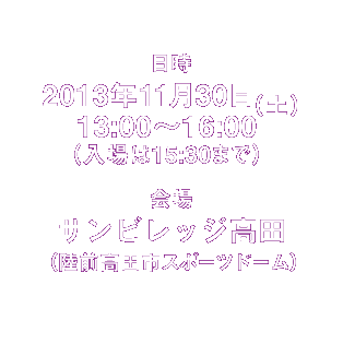 日時 2013年11月30日(土)13:00〜16:00 (入場は15:30まで))※時間内は入退場自由です。何時にお越しいただいてもかまいません。/場所 サンビレッジ高田(陸前高田市スポーツドーム)