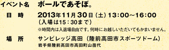 イベント名:ボールであそぼ。 /日時:2013年11月30日(土)13:00〜16:00(入場は15:30まで) ※時間内は入退場自由です。何時にお越しいただいてもかまいません。/場所:サンビレッジ高田(陸前高田市スポーツドーム) 岩手県陸前高田市高田町山苗代