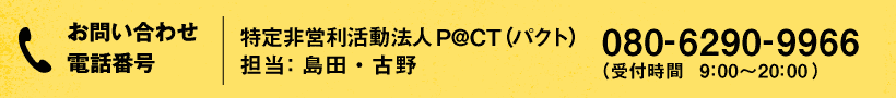 お問い合わせ・お申し込み電話番号:特定非営利活動法人P@CT(パクト) 担当:島田・古野 080-6290-9966 (受付時間 9:00〜20:00)