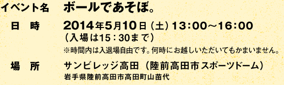 イベント名:ボールであそぼ。 /日時:2014年5月10日(土)13:00〜16:00(入場は15:30まで) ※時間内は入退場自由です。何時にお越しいただいてもかまいません。/場所:サンビレッジ高田(陸前高田市スポーツドーム) 岩手県陸前高田市高田町山苗代