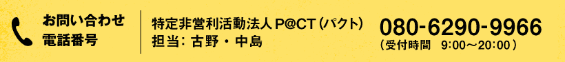 お問い合わせ・お申し込み電話番号：特定非営利活動法人P@CT（パクト）  担当：古野・中島   080-6290-9966 （受付時間　9:00〜20:00）