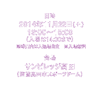 日時　2014年11月22日（土）13:00〜15:00 （入場は14:30まで））※時間内は入退場自由です。何時にお越しいただいてもかまいません。／場所　サンビレッジ高田（陸前高田市スポーツドーム）