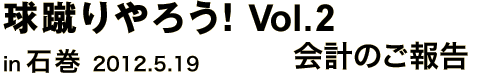 球蹴りやろう! Vol.2 in 石巻 2012.5.19 会計のご報告