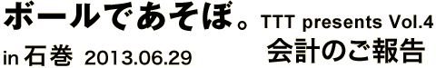 ボールであそぼ。 TTT presents vol.4 in 石巻 2013.06.29　会計のご報告