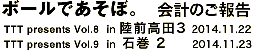 ボールであそぼ。 会計のご報告 TTT presents vol.8 in 陸前高田 3 2 2014.11.22 TTT presents vol.9 in 石巻 2 2014.11.23